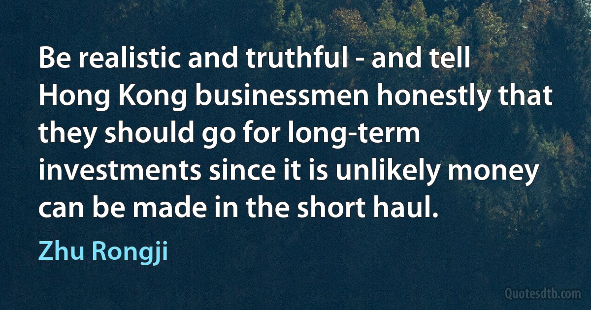 Be realistic and truthful - and tell Hong Kong businessmen honestly that they should go for long-term investments since it is unlikely money can be made in the short haul. (Zhu Rongji)