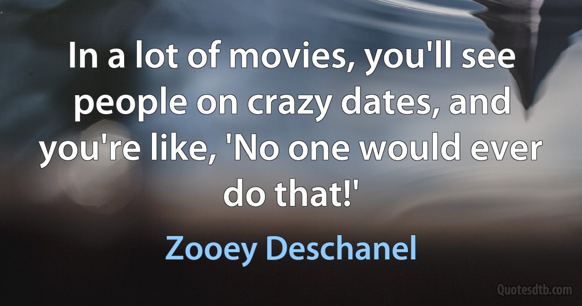 In a lot of movies, you'll see people on crazy dates, and you're like, 'No one would ever do that!' (Zooey Deschanel)