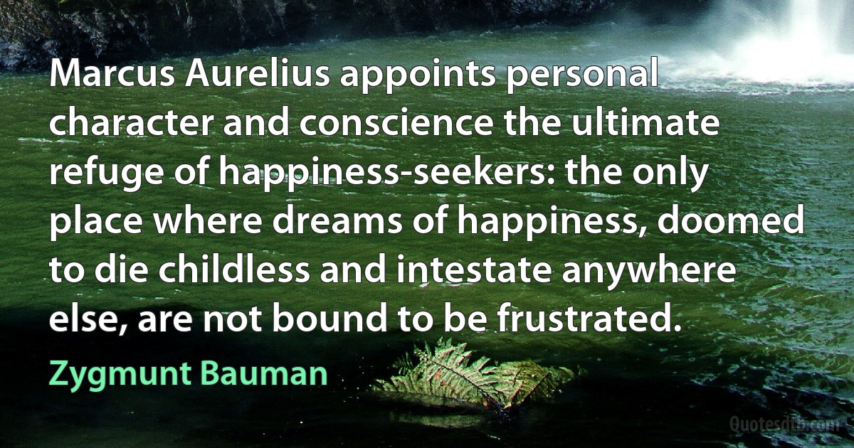 Marcus Aurelius appoints personal character and conscience the ultimate refuge of happiness-seekers: the only place where dreams of happiness, doomed to die childless and intestate anywhere else, are not bound to be frustrated. (Zygmunt Bauman)