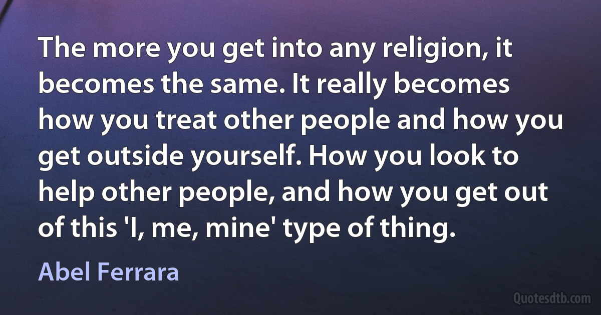 The more you get into any religion, it becomes the same. It really becomes how you treat other people and how you get outside yourself. How you look to help other people, and how you get out of this 'I, me, mine' type of thing. (Abel Ferrara)