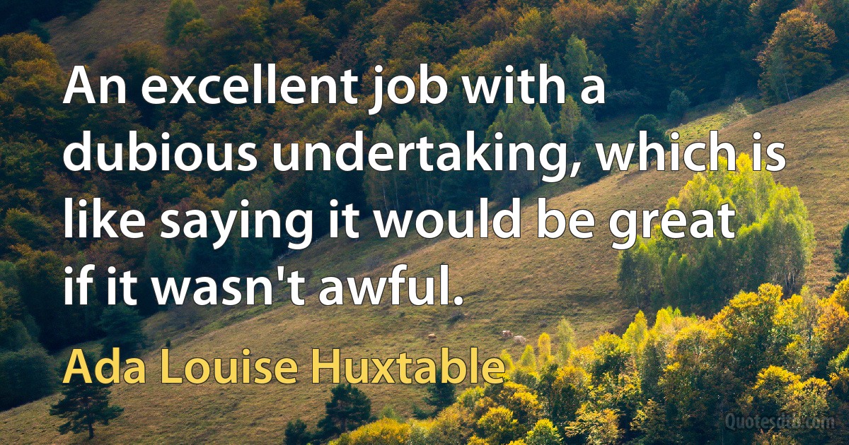 An excellent job with a dubious undertaking, which is like saying it would be great if it wasn't awful. (Ada Louise Huxtable)