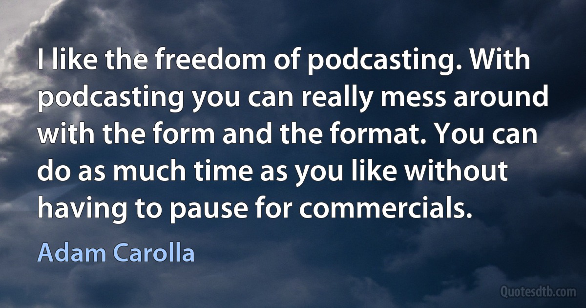 I like the freedom of podcasting. With podcasting you can really mess around with the form and the format. You can do as much time as you like without having to pause for commercials. (Adam Carolla)