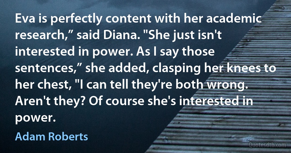 Eva is perfectly content with her academic research,” said Diana. "She just isn't interested in power. As I say those sentences,” she added, clasping her knees to her chest, "I can tell they're both wrong. Aren't they? Of course she's interested in power. (Adam Roberts)