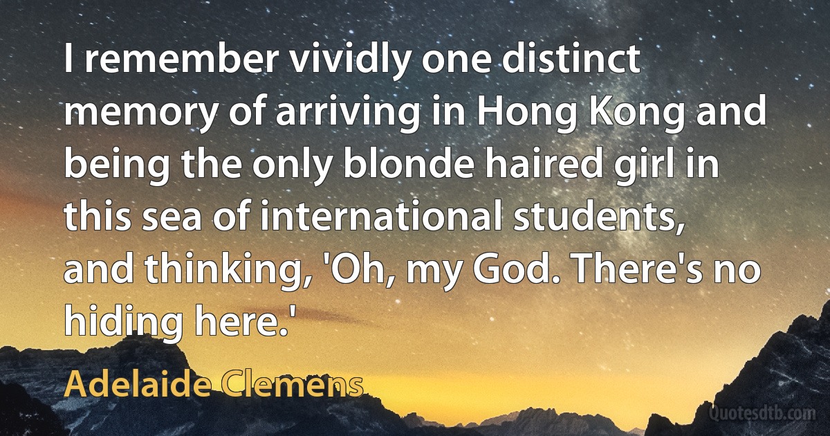 I remember vividly one distinct memory of arriving in Hong Kong and being the only blonde haired girl in this sea of international students, and thinking, 'Oh, my God. There's no hiding here.' (Adelaide Clemens)