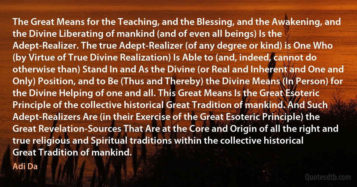 The Great Means for the Teaching, and the Blessing, and the Awakening, and the Divine Liberating of mankind (and of even all beings) Is the Adept-Realizer. The true Adept-Realizer (of any degree or kind) is One Who (by Virtue of True Divine Realization) Is Able to (and, indeed, cannot do otherwise than) Stand In and As the Divine (or Real and Inherent and One and Only) Position, and to Be (Thus and Thereby) the Divine Means (In Person) for the Divine Helping of one and all. This Great Means Is the Great Esoteric Principle of the collective historical Great Tradition of mankind. And Such Adept-Realizers Are (in their Exercise of the Great Esoteric Principle) the Great Revelation-Sources That Are at the Core and Origin of all the right and true religious and Spiritual traditions within the collective historical Great Tradition of mankind. (Adi Da)