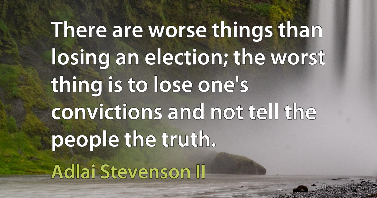 There are worse things than losing an election; the worst thing is to lose one's convictions and not tell the people the truth. (Adlai Stevenson II)