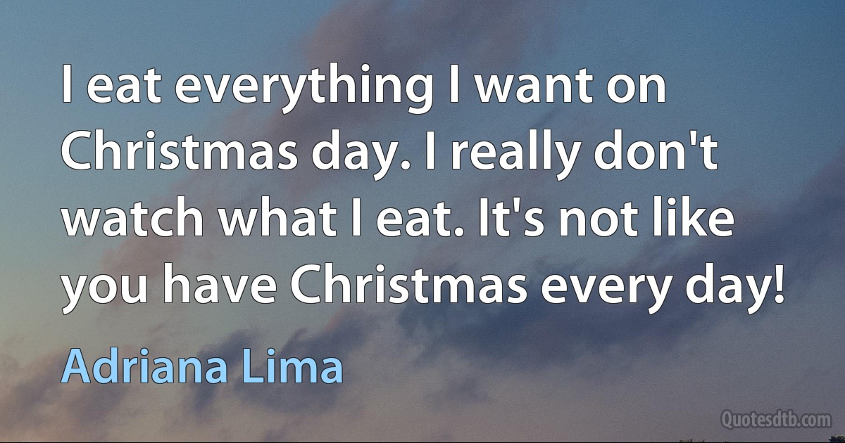 I eat everything I want on Christmas day. I really don't watch what I eat. It's not like you have Christmas every day! (Adriana Lima)