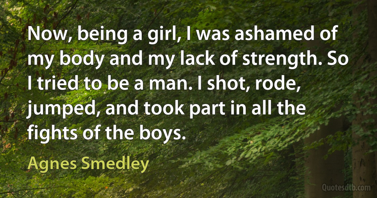 Now, being a girl, I was ashamed of my body and my lack of strength. So I tried to be a man. I shot, rode, jumped, and took part in all the fights of the boys. (Agnes Smedley)