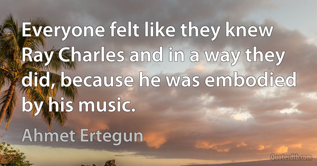 Everyone felt like they knew Ray Charles and in a way they did, because he was embodied by his music. (Ahmet Ertegun)