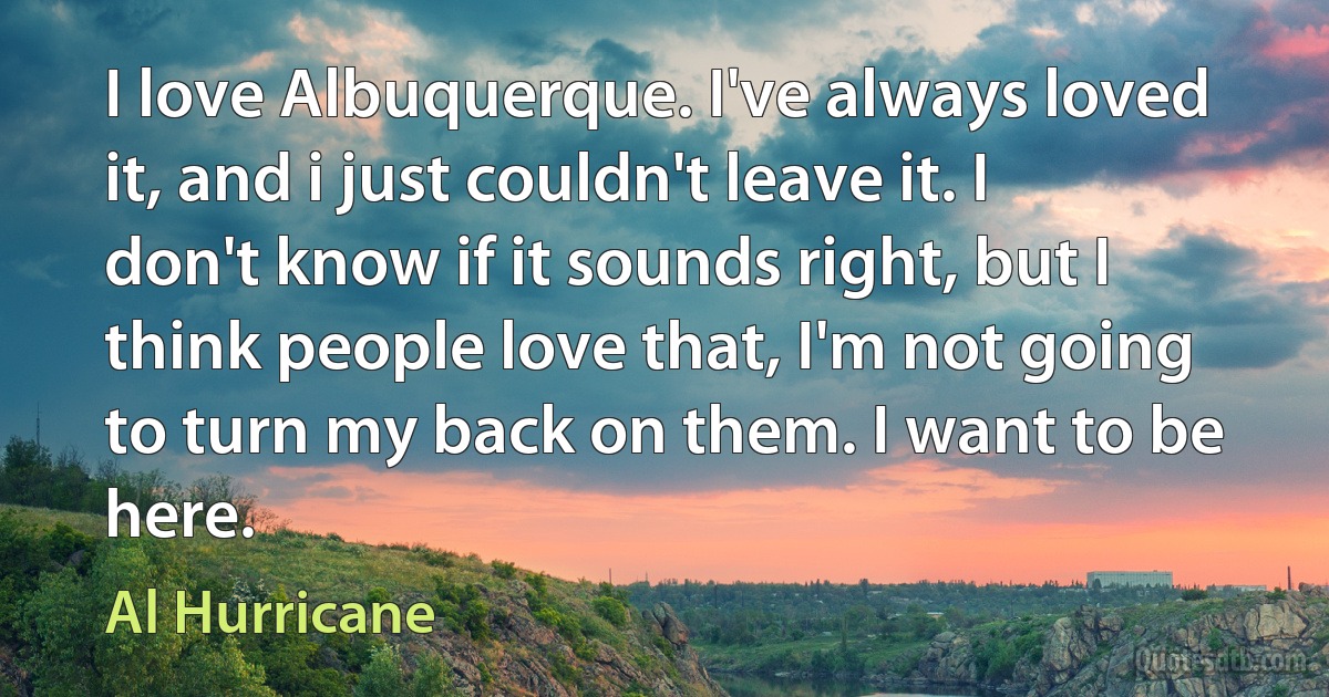 I love Albuquerque. I've always loved it, and i just couldn't leave it. I don't know if it sounds right, but I think people love that, I'm not going to turn my back on them. I want to be here. (Al Hurricane)