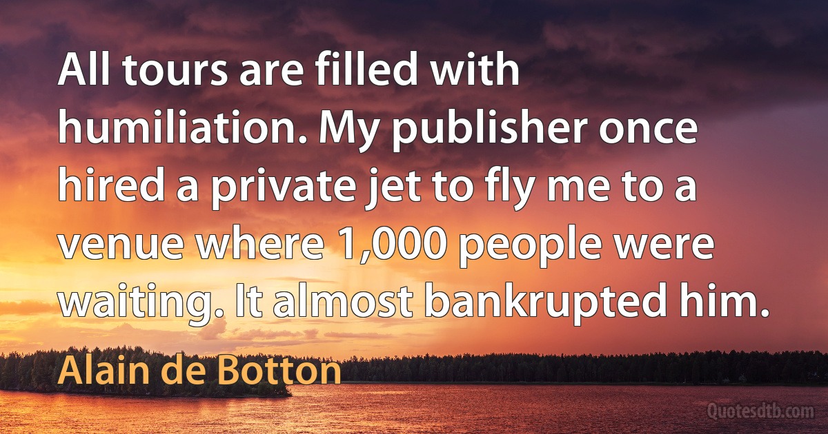 All tours are filled with humiliation. My publisher once hired a private jet to fly me to a venue where 1,000 people were waiting. It almost bankrupted him. (Alain de Botton)