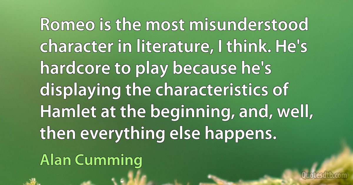 Romeo is the most misunderstood character in literature, I think. He's hardcore to play because he's displaying the characteristics of Hamlet at the beginning, and, well, then everything else happens. (Alan Cumming)