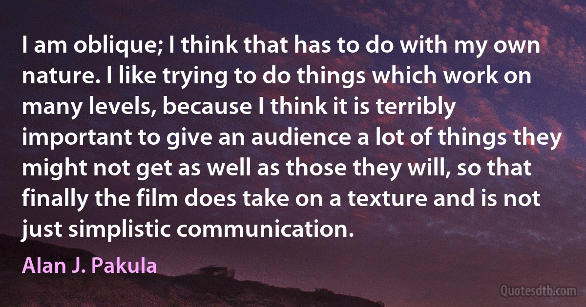 I am oblique; I think that has to do with my own nature. I like trying to do things which work on many levels, because I think it is terribly important to give an audience a lot of things they might not get as well as those they will, so that finally the film does take on a texture and is not just simplistic communication. (Alan J. Pakula)