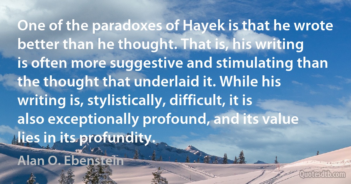 One of the paradoxes of Hayek is that he wrote better than he thought. That is, his writing is often more suggestive and stimulating than the thought that underlaid it. While his writing is, stylistically, difficult, it is also exceptionally profound, and its value lies in its profundity. (Alan O. Ebenstein)