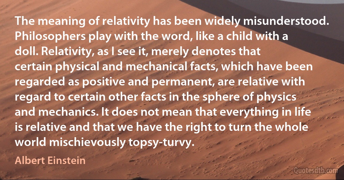 The meaning of relativity has been widely misunderstood. Philosophers play with the word, like a child with a doll. Relativity, as I see it, merely denotes that certain physical and mechanical facts, which have been regarded as positive and permanent, are relative with regard to certain other facts in the sphere of physics and mechanics. It does not mean that everything in life is relative and that we have the right to turn the whole world mischievously topsy-turvy. (Albert Einstein)