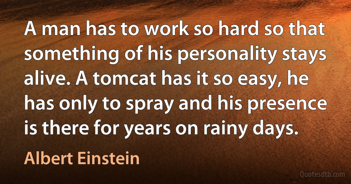 A man has to work so hard so that something of his personality stays alive. A tomcat has it so easy, he has only to spray and his presence is there for years on rainy days. (Albert Einstein)