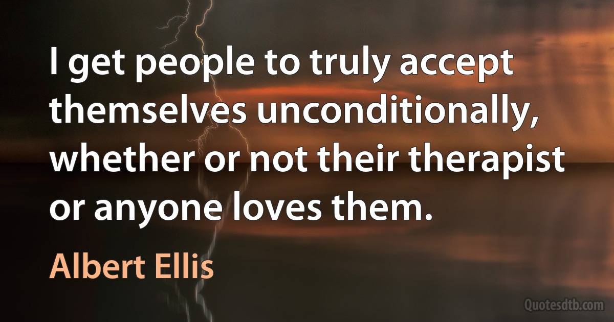 I get people to truly accept themselves unconditionally, whether or not their therapist or anyone loves them. (Albert Ellis)