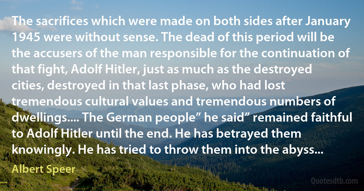 The sacrifices which were made on both sides after January 1945 were without sense. The dead of this period will be the accusers of the man responsible for the continuation of that fight, Adolf Hitler, just as much as the destroyed cities, destroyed in that last phase, who had lost tremendous cultural values and tremendous numbers of dwellings.... The German people” he said” remained faithful to Adolf Hitler until the end. He has betrayed them knowingly. He has tried to throw them into the abyss... (Albert Speer)