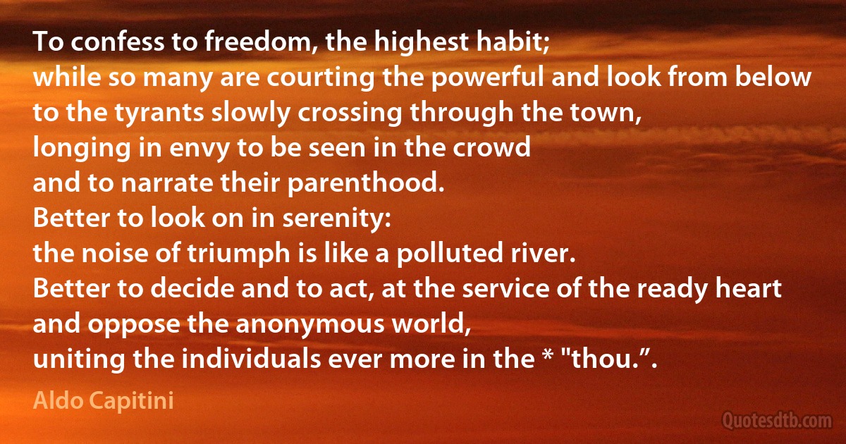 To confess to freedom, the highest habit;
while so many are courting the powerful and look from below
to the tyrants slowly crossing through the town,
longing in envy to be seen in the crowd
and to narrate their parenthood.
Better to look on in serenity:
the noise of triumph is like a polluted river.
Better to decide and to act, at the service of the ready heart
and oppose the anonymous world,
uniting the individuals ever more in the * "thou.”. (Aldo Capitini)