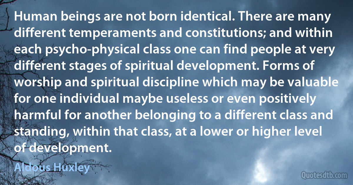 Human beings are not born identical. There are many different temperaments and constitutions; and within each psycho-physical class one can find people at very different stages of spiritual development. Forms of worship and spiritual discipline which may be valuable for one individual maybe useless or even positively harmful for another belonging to a different class and standing, within that class, at a lower or higher level of development. (Aldous Huxley)