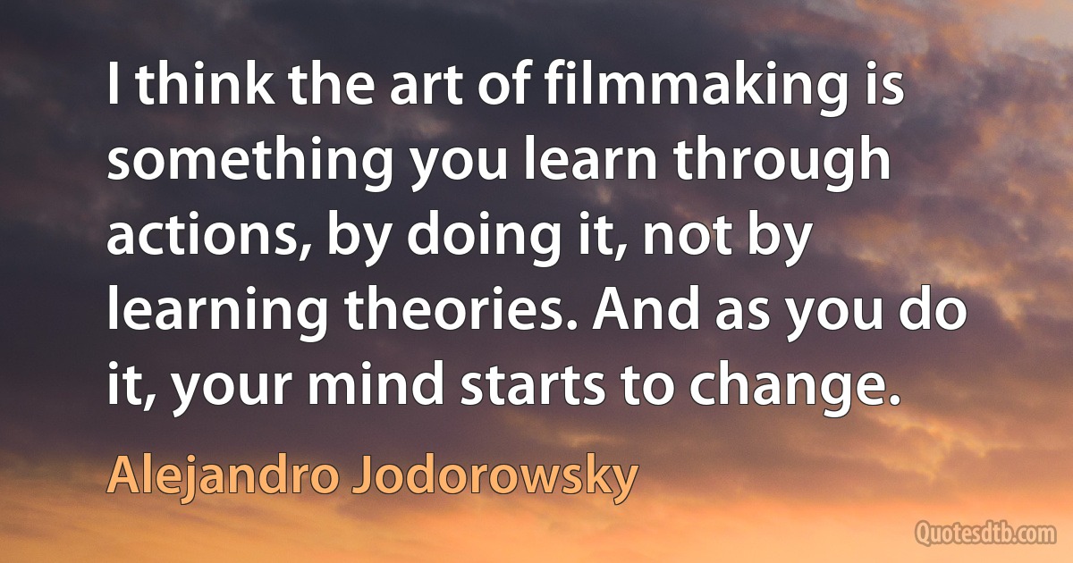 I think the art of filmmaking is something you learn through actions, by doing it, not by learning theories. And as you do it, your mind starts to change. (Alejandro Jodorowsky)