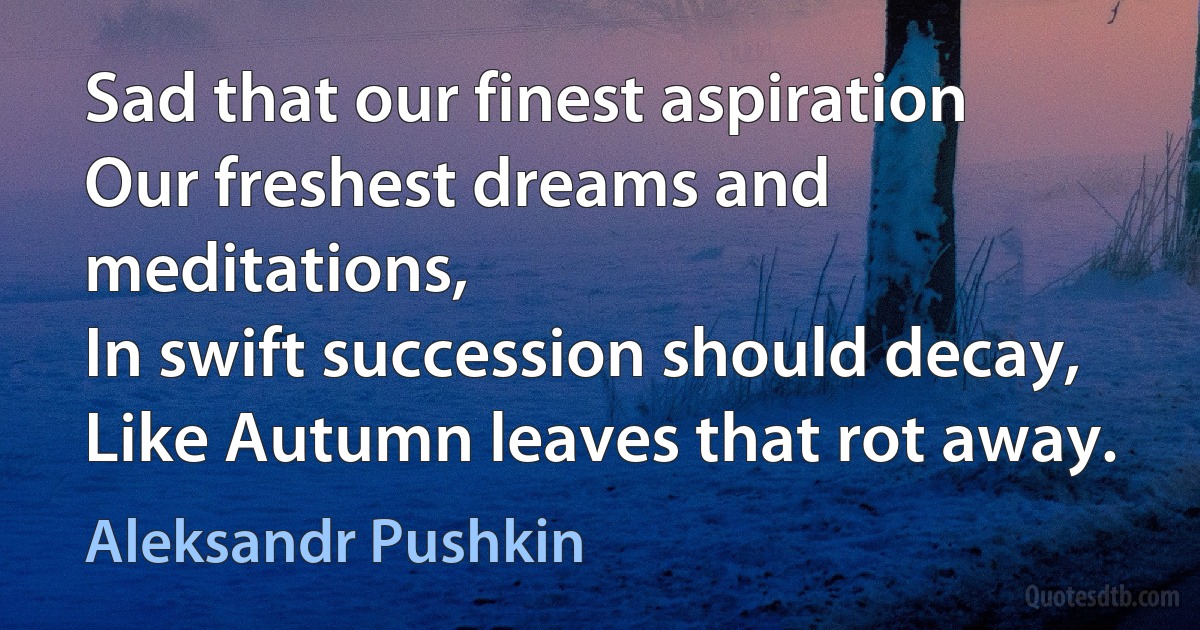 Sad that our finest aspiration
Our freshest dreams and meditations,
In swift succession should decay,
Like Autumn leaves that rot away. (Aleksandr Pushkin)