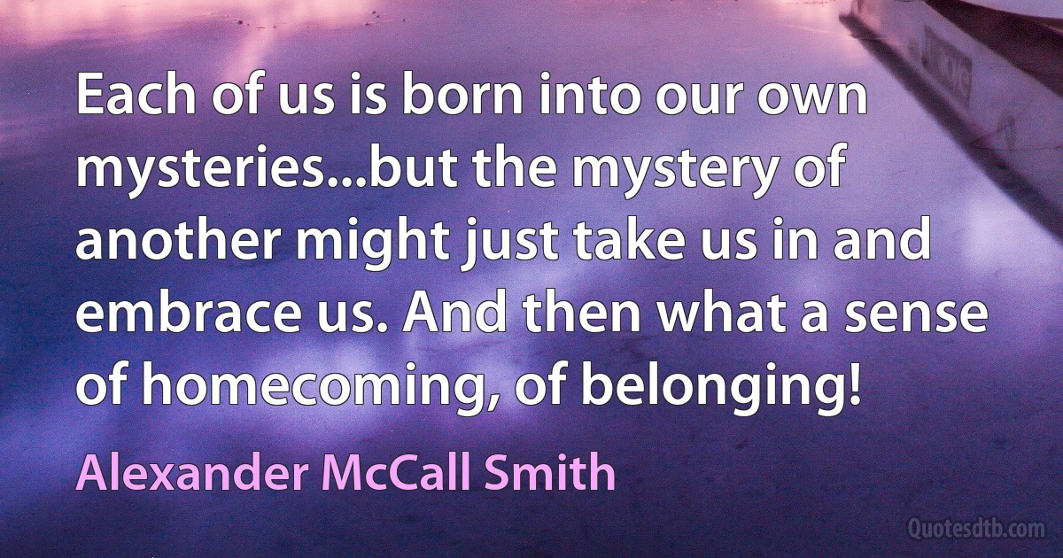 Each of us is born into our own mysteries...but the mystery of another might just take us in and embrace us. And then what a sense of homecoming, of belonging! (Alexander McCall Smith)