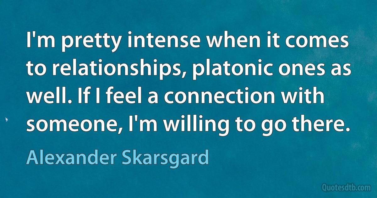 I'm pretty intense when it comes to relationships, platonic ones as well. If I feel a connection with someone, I'm willing to go there. (Alexander Skarsgard)