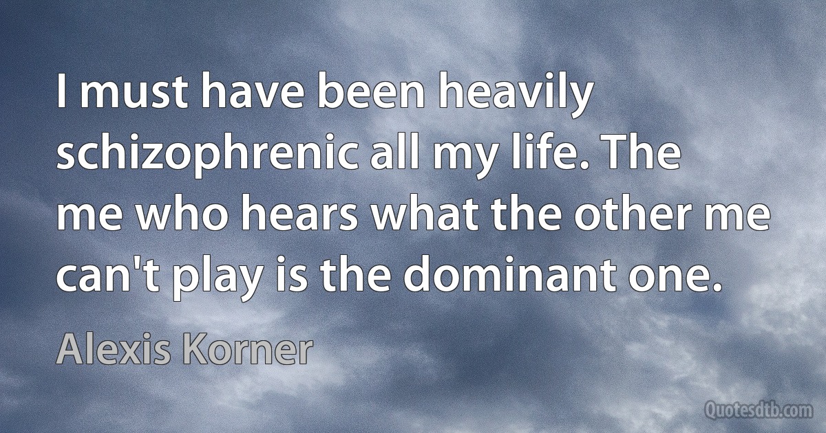 I must have been heavily schizophrenic all my life. The me who hears what the other me can't play is the dominant one. (Alexis Korner)