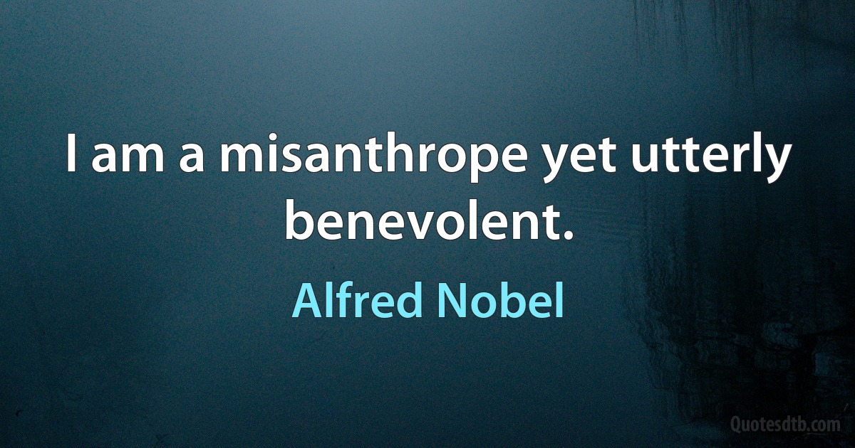 I am a misanthrope yet utterly benevolent. (Alfred Nobel)