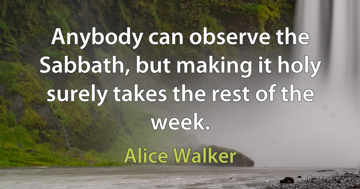 Anybody can observe the Sabbath, but making it holy surely takes the rest of the week. (Alice Walker)