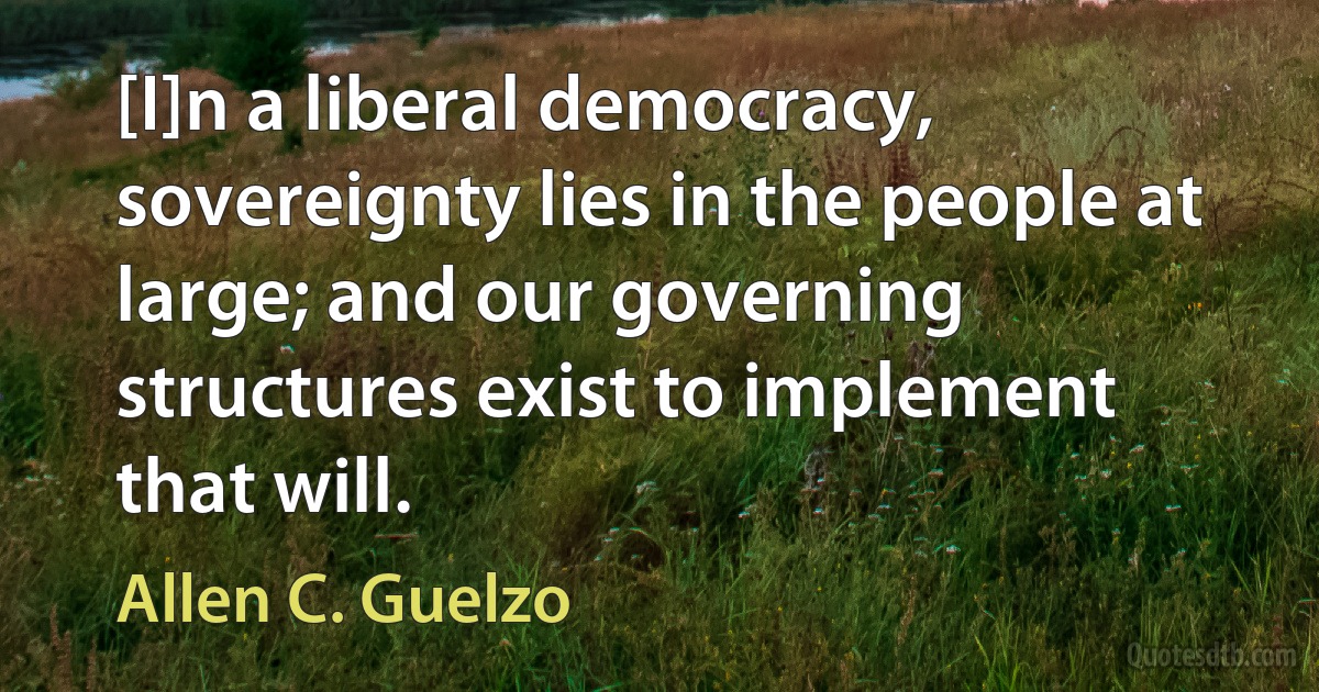 [I]n a liberal democracy, sovereignty lies in the people at large; and our governing structures exist to implement that will. (Allen C. Guelzo)