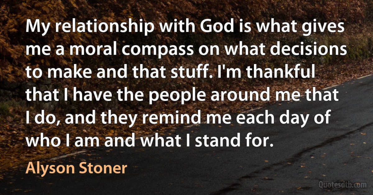 My relationship with God is what gives me a moral compass on what decisions to make and that stuff. I'm thankful that I have the people around me that I do, and they remind me each day of who I am and what I stand for. (Alyson Stoner)