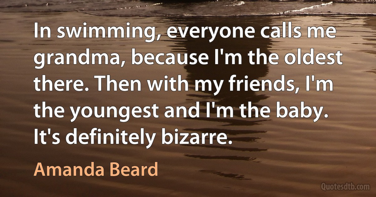 In swimming, everyone calls me grandma, because I'm the oldest there. Then with my friends, I'm the youngest and I'm the baby. It's definitely bizarre. (Amanda Beard)