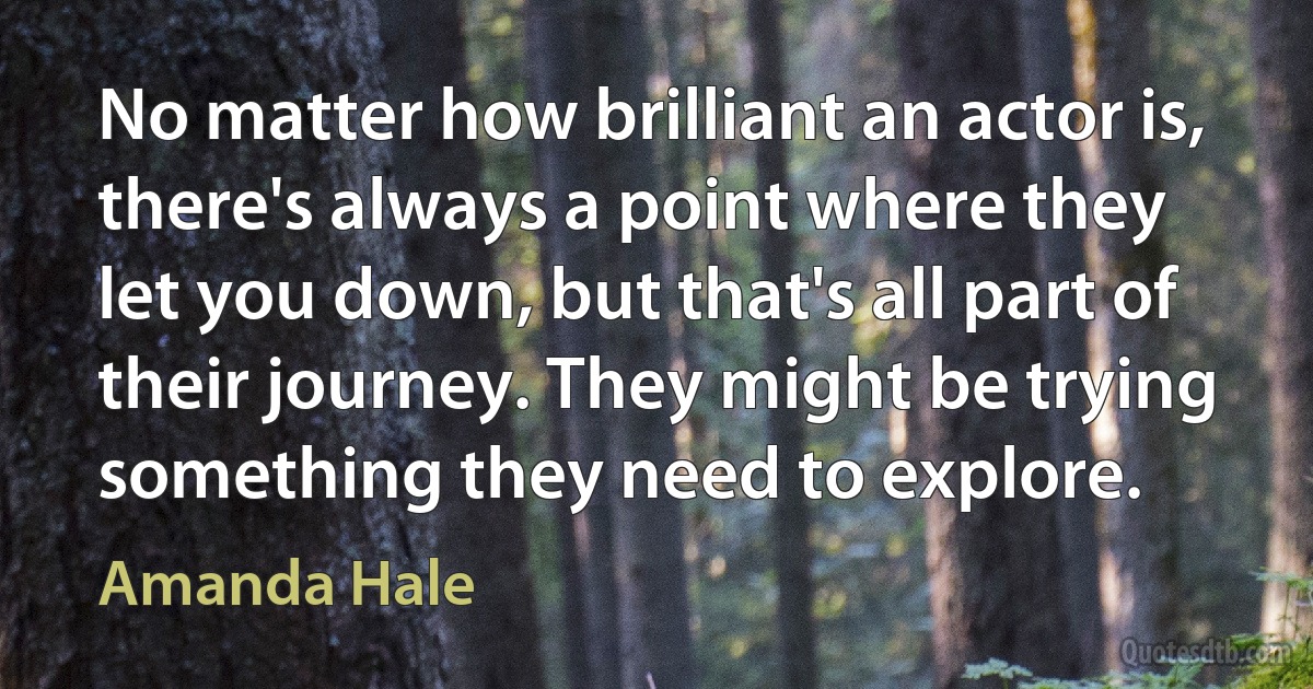 No matter how brilliant an actor is, there's always a point where they let you down, but that's all part of their journey. They might be trying something they need to explore. (Amanda Hale)