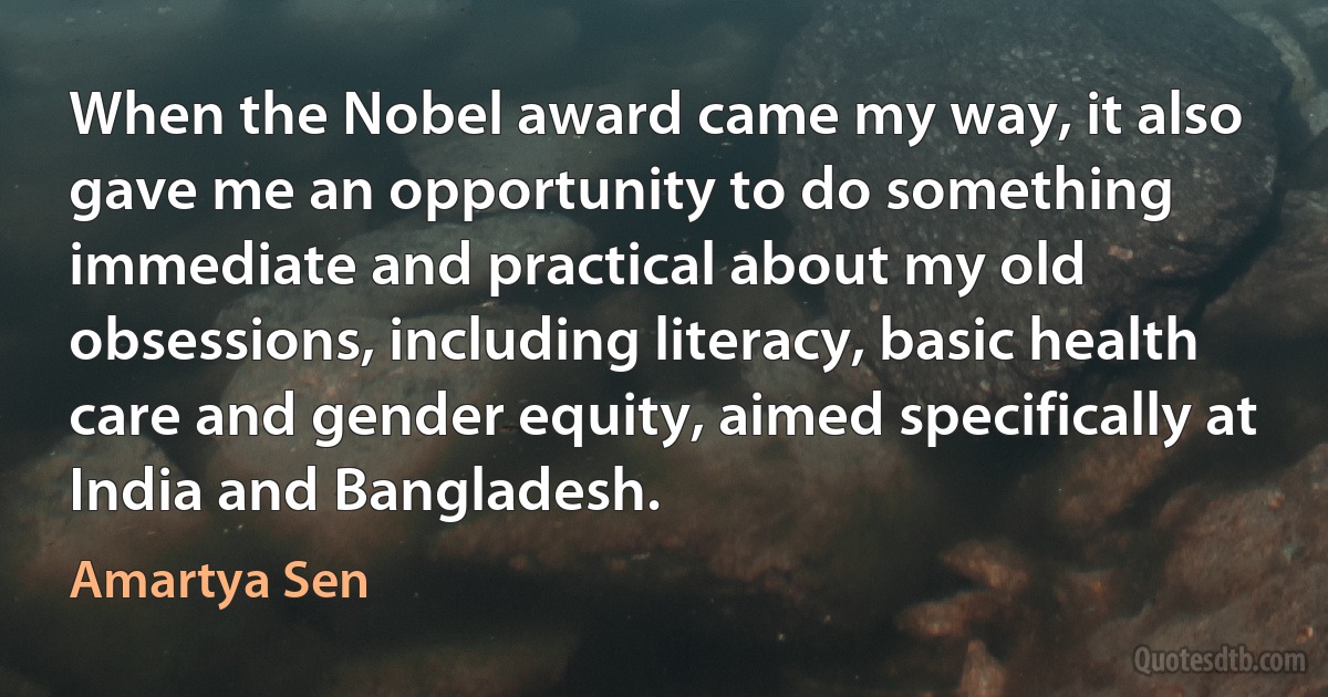 When the Nobel award came my way, it also gave me an opportunity to do something immediate and practical about my old obsessions, including literacy, basic health care and gender equity, aimed specifically at India and Bangladesh. (Amartya Sen)