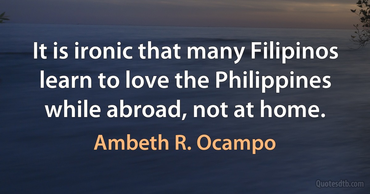 It is ironic that many Filipinos learn to love the Philippines while abroad, not at home. (Ambeth R. Ocampo)