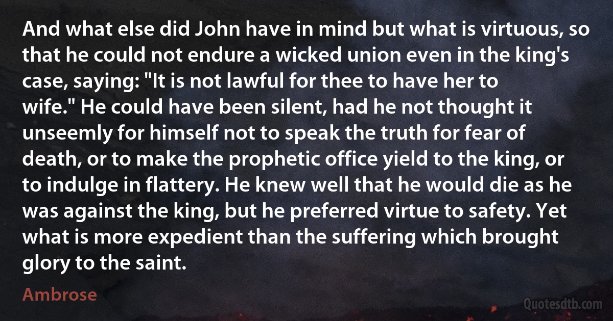 And what else did John have in mind but what is virtuous, so that he could not endure a wicked union even in the king's case, saying: "It is not lawful for thee to have her to wife." He could have been silent, had he not thought it unseemly for himself not to speak the truth for fear of death, or to make the prophetic office yield to the king, or to indulge in flattery. He knew well that he would die as he was against the king, but he preferred virtue to safety. Yet what is more expedient than the suffering which brought glory to the saint. (Ambrose)