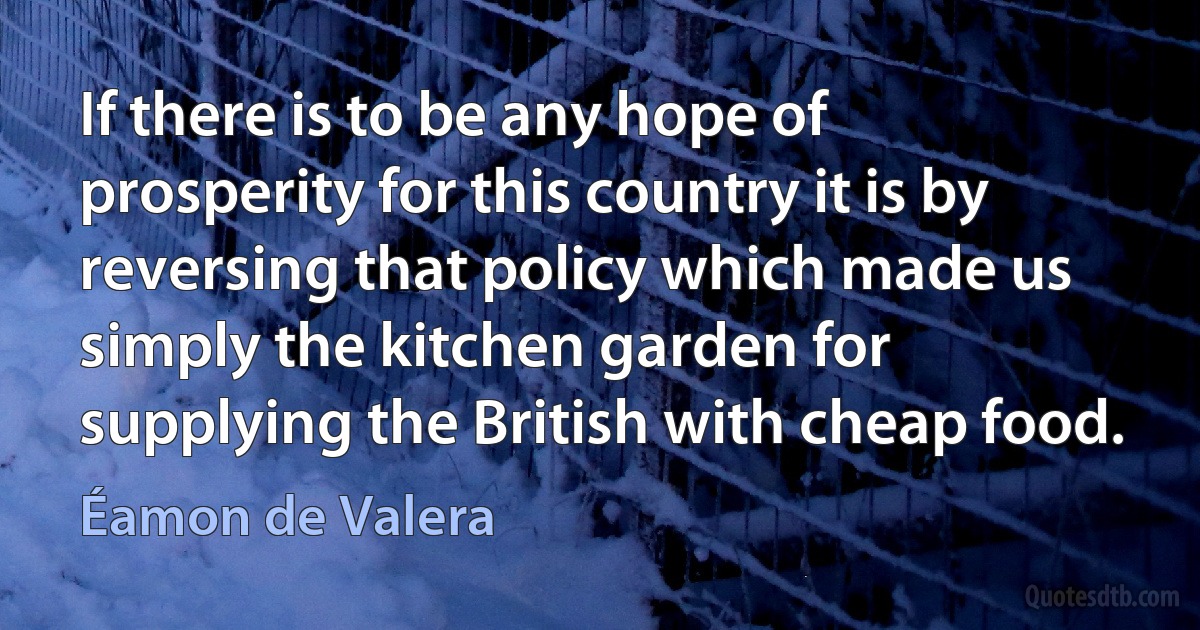 If there is to be any hope of prosperity for this country it is by reversing that policy which made us simply the kitchen garden for supplying the British with cheap food. (Éamon de Valera)