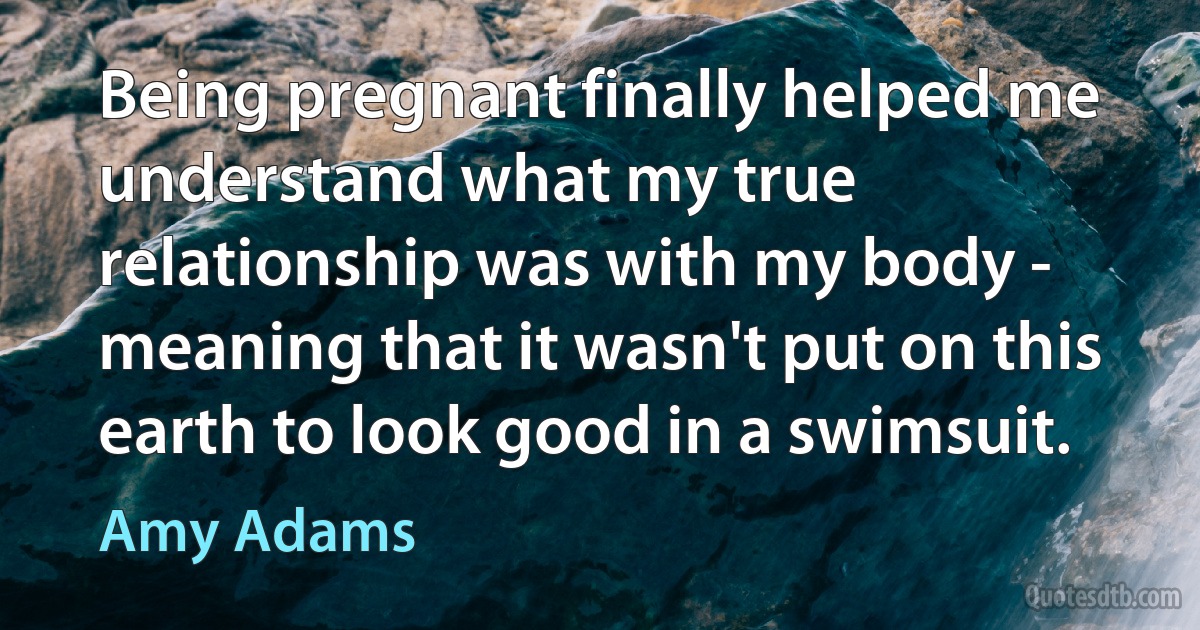 Being pregnant finally helped me understand what my true relationship was with my body - meaning that it wasn't put on this earth to look good in a swimsuit. (Amy Adams)