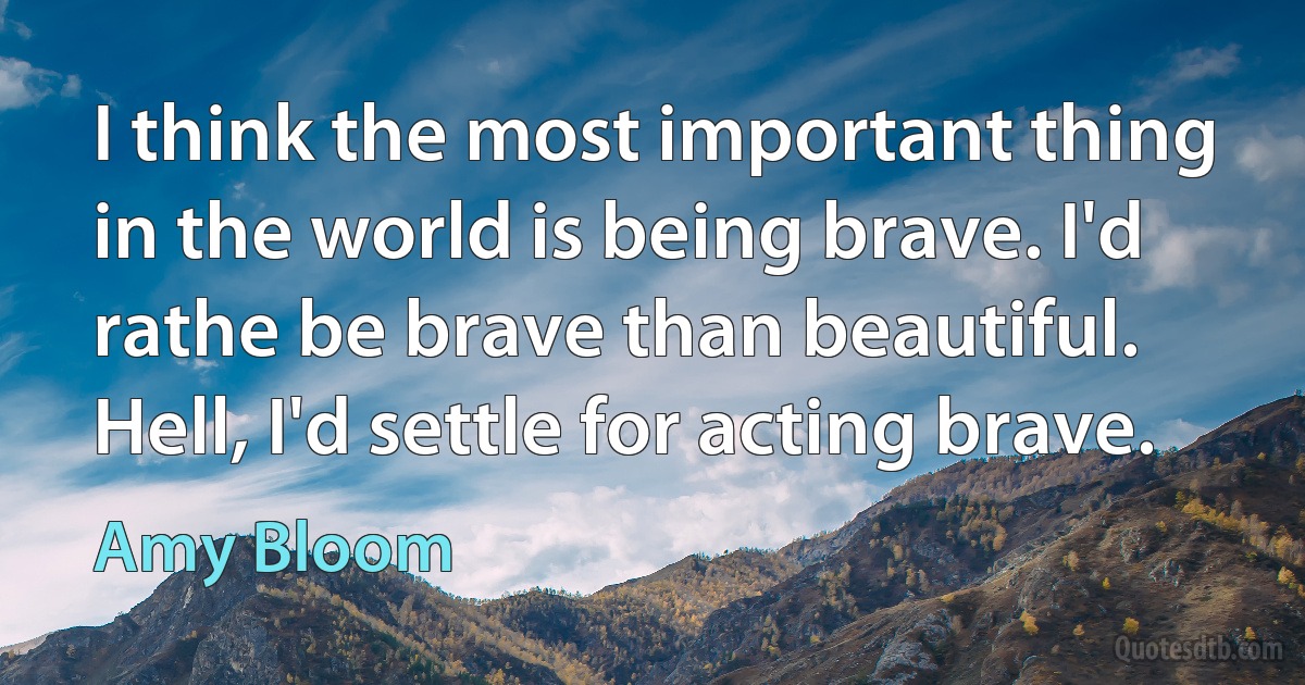 I think the most important thing in the world is being brave. I'd rathe be brave than beautiful. Hell, I'd settle for acting brave. (Amy Bloom)