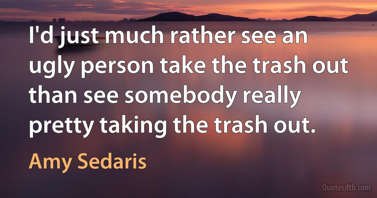 I'd just much rather see an ugly person take the trash out than see somebody really pretty taking the trash out. (Amy Sedaris)