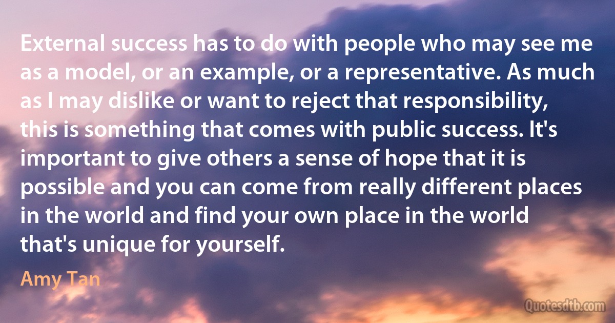 External success has to do with people who may see me as a model, or an example, or a representative. As much as I may dislike or want to reject that responsibility, this is something that comes with public success. It's important to give others a sense of hope that it is possible and you can come from really different places in the world and find your own place in the world that's unique for yourself. (Amy Tan)