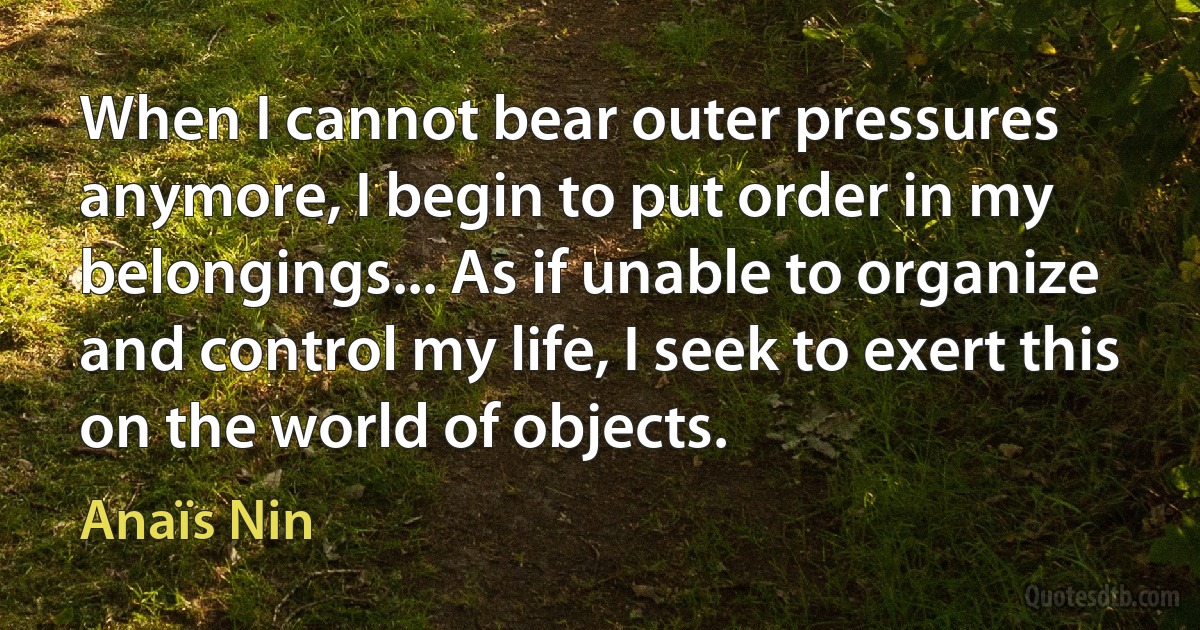 When I cannot bear outer pressures anymore, I begin to put order in my belongings... As if unable to organize and control my life, I seek to exert this on the world of objects. (Anaïs Nin)