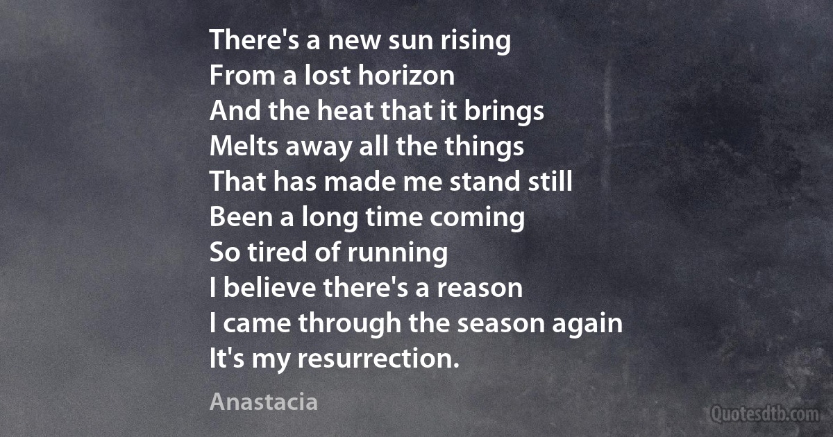 There's a new sun rising
From a lost horizon
And the heat that it brings
Melts away all the things
That has made me stand still
Been a long time coming
So tired of running
I believe there's a reason
I came through the season again
It's my resurrection. (Anastacia)