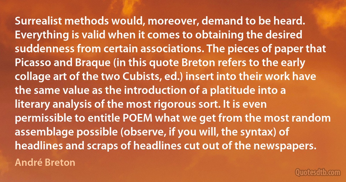 Surrealist methods would, moreover, demand to be heard. Everything is valid when it comes to obtaining the desired suddenness from certain associations. The pieces of paper that Picasso and Braque (in this quote Breton refers to the early collage art of the two Cubists, ed.) insert into their work have the same value as the introduction of a platitude into a literary analysis of the most rigorous sort. It is even permissible to entitle POEM what we get from the most random assemblage possible (observe, if you will, the syntax) of headlines and scraps of headlines cut out of the newspapers. (André Breton)