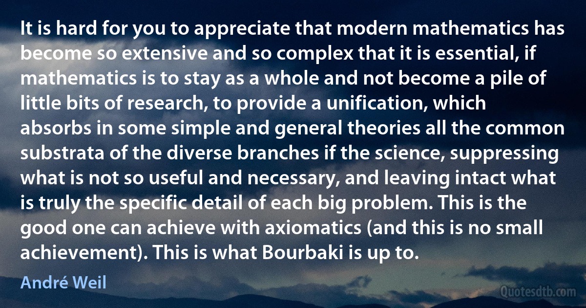 It is hard for you to appreciate that modern mathematics has become so extensive and so complex that it is essential, if mathematics is to stay as a whole and not become a pile of little bits of research, to provide a unification, which absorbs in some simple and general theories all the common substrata of the diverse branches if the science, suppressing what is not so useful and necessary, and leaving intact what is truly the specific detail of each big problem. This is the good one can achieve with axiomatics (and this is no small achievement). This is what Bourbaki is up to. (André Weil)