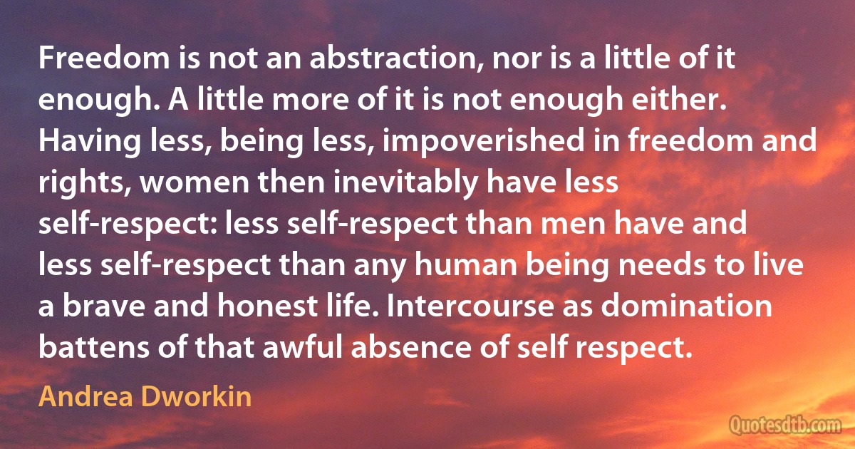 Freedom is not an abstraction, nor is a little of it enough. A little more of it is not enough either. Having less, being less, impoverished in freedom and rights, women then inevitably have less self-respect: less self-respect than men have and less self-respect than any human being needs to live a brave and honest life. Intercourse as domination battens of that awful absence of self respect. (Andrea Dworkin)