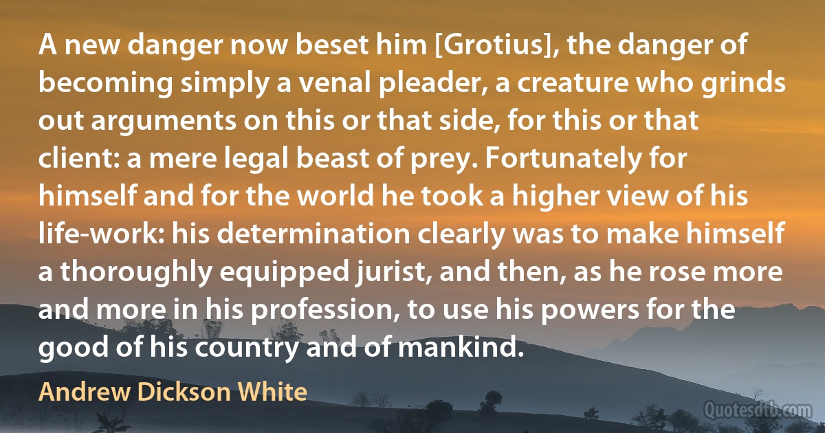 A new danger now beset him [Grotius], the danger of becoming simply a venal pleader, a creature who grinds out arguments on this or that side, for this or that client: a mere legal beast of prey. Fortunately for himself and for the world he took a higher view of his life-work: his determination clearly was to make himself a thoroughly equipped jurist, and then, as he rose more and more in his profession, to use his powers for the good of his country and of mankind. (Andrew Dickson White)