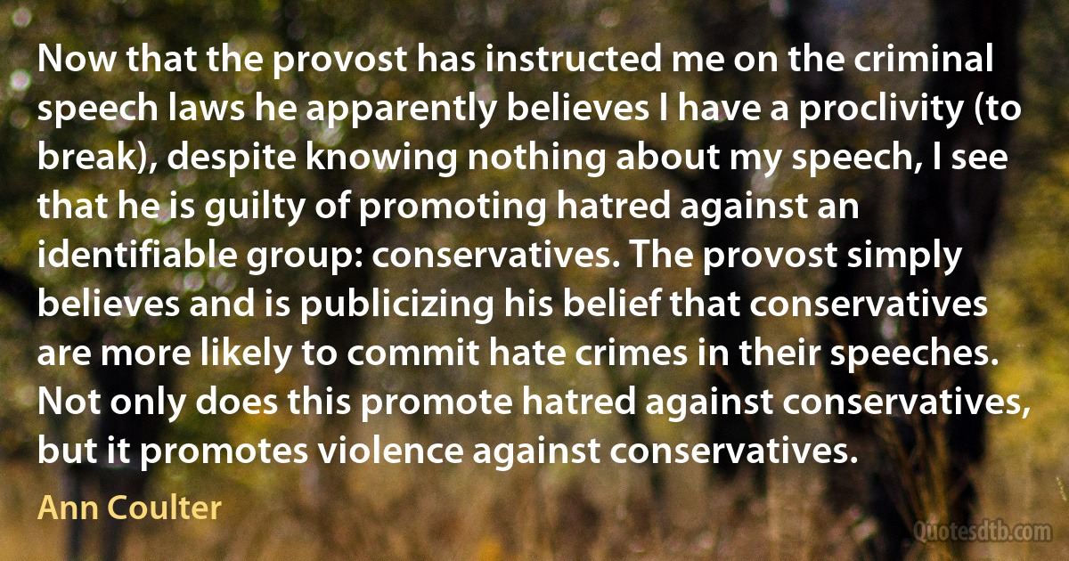 Now that the provost has instructed me on the criminal speech laws he apparently believes I have a proclivity (to break), despite knowing nothing about my speech, I see that he is guilty of promoting hatred against an identifiable group: conservatives. The provost simply believes and is publicizing his belief that conservatives are more likely to commit hate crimes in their speeches. Not only does this promote hatred against conservatives, but it promotes violence against conservatives. (Ann Coulter)